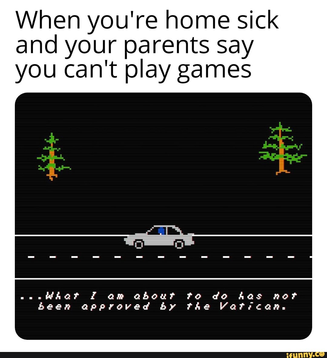 When you're home sick and your parents say you can't play games
Whar am about to do has nor been approved by the Vatrcan.