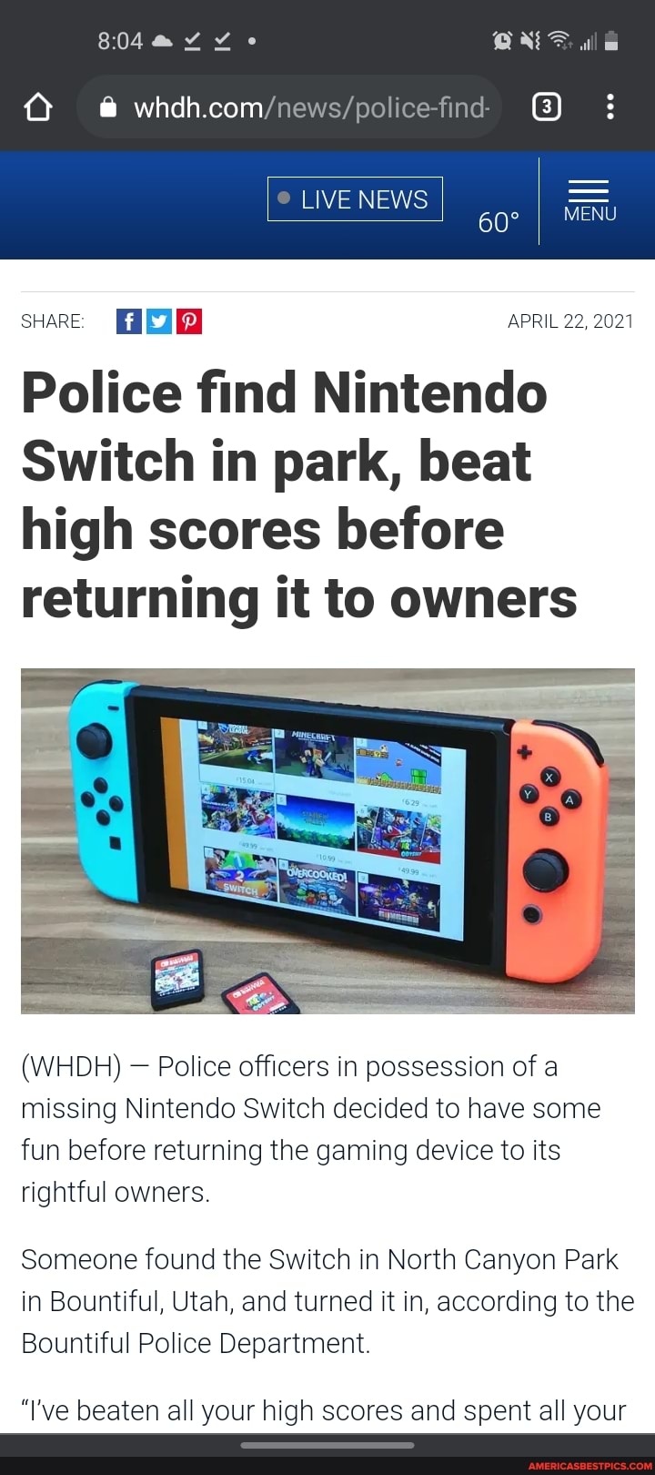 Q @
LIVE NEWS
60
sHARE APRIL 22, 2021
Police find Nintendo
Switch in park, beat high scores before returning it to owners
(WHDH) Police officers in possession of a missing Nintendo Switch decided to have some fun before returning the gaming device to its rightful owners
Someone found the Switch in North Canyon Park in Bountiful, Utah, and turned it in, according to the
Bountiful Police Department
"I've beaten all your high scores and spent all your
