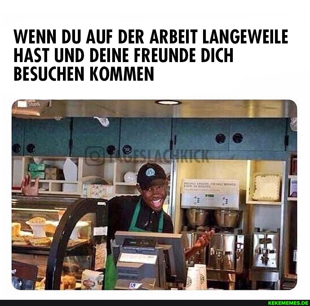 WENN DU AUF DER ARBEIT LANGEWEILE
HAST UND DEINE FREUNDE DICH
BESUCHEN KOMMEN