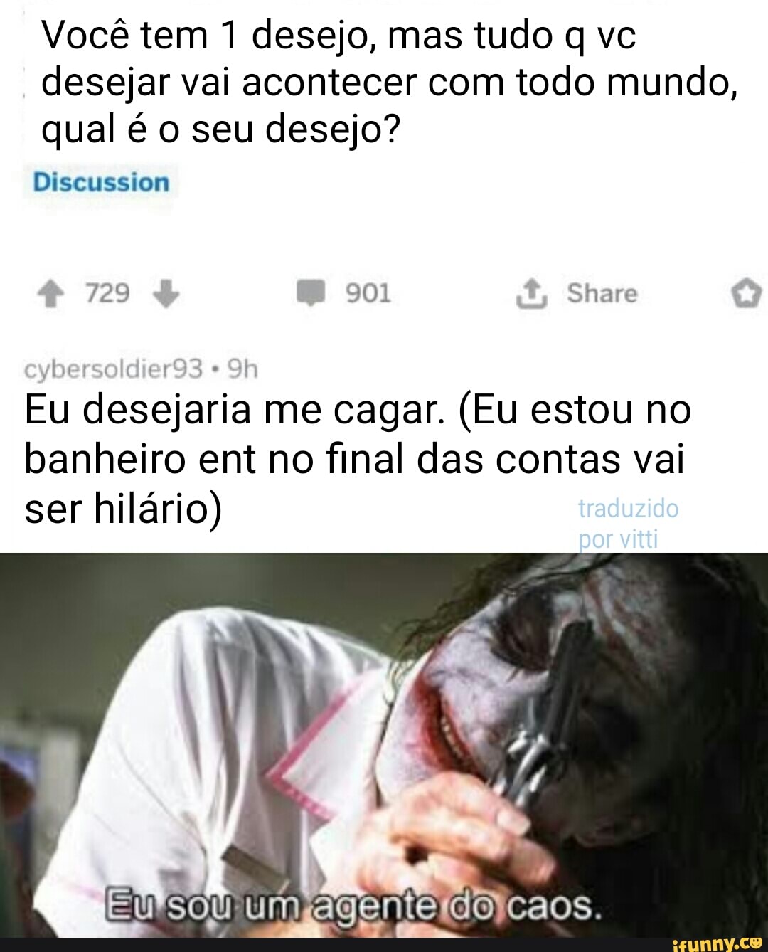 Você tem desejo, mas tudo q ve
desejar vai acontecer com todo mundo, qual é o seu desejo?
Diseussiom
729 901 Share
eysersold
Eu desejaria me cagar. (Eu estou no banheiro ent no final das contas val
ser hilário) iraduzido por
caos.