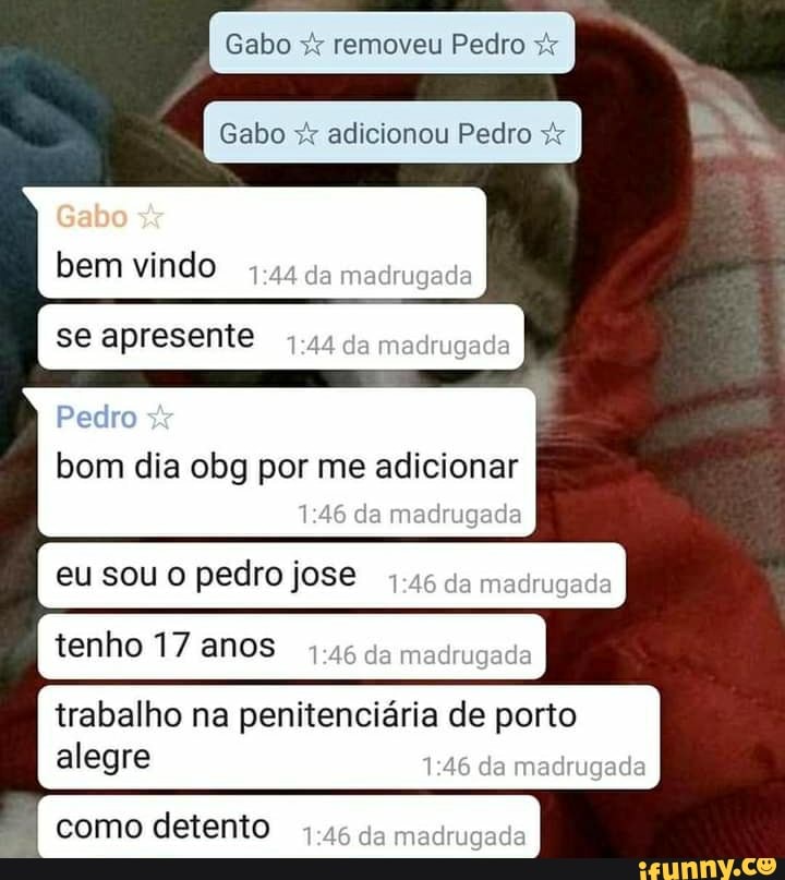 Gabo & removeu Pedro
Gabo adicionou Pedro
Gabo bem vindo da meddmgade
se apresente da madrugada
Pedro bom dia obg por me adicionar da madrugada
SOU O pedro jose da madrugade
tenho 17 anos madmgada
trabalho na penitenciária de porto alegre da madrugada
como detento da