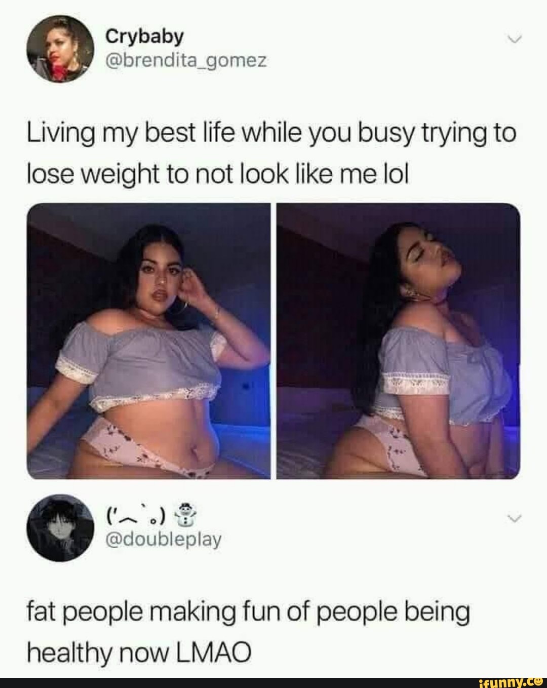 Crybaby gomez
Living my best life while you busy trying to lose weight to not look like me lol
\ot
@doubleplay
fat people making fun of people being healthy now LMAO