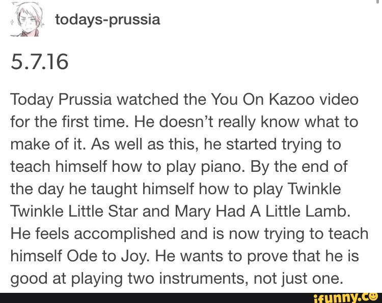 5.7.16
Today Prussia watched the You On Kazoo video
for the first time. He doesn’t really know what to
make of it. As well as this, he started trying to
teach himself how to play piano. By the end of
the day he taught himself how to play Twinkle
Twinkle Little Star and Mary Had A Little Lamb.
He feels accomplished and is now trying to teach
himself Ode to Joy. He wants to prove that he is
good at playing two instruments, not just one.
