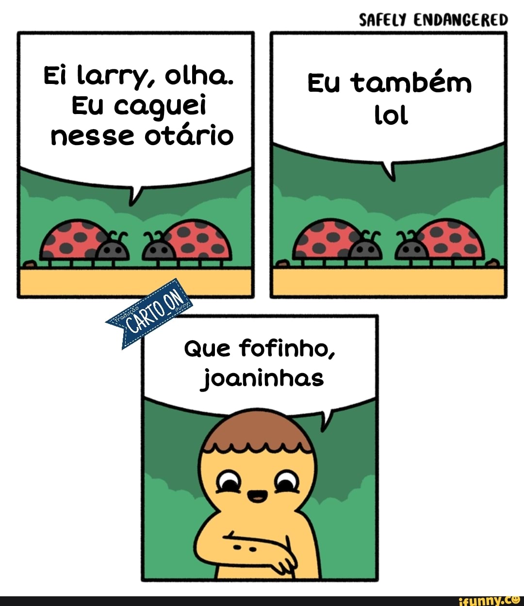 SAFELY ENDANGERED
Ei larry, olha. Eu também
Eu caguei
nesse otário
Que fofinho, joaninhas