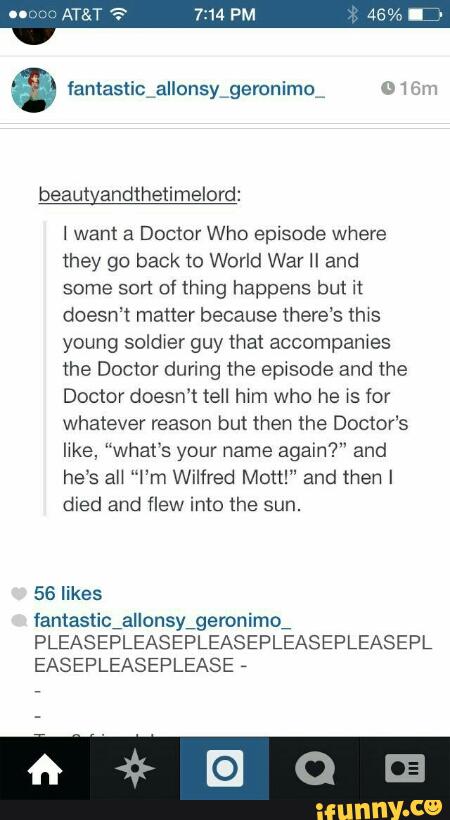 beaut andthenmelord:
I want a Doctor Who episode Whefe
they go back 10 World War II and
some sort of thing happens but it
doesn't matter because there‘s lhws
young soldwer guy that accompames
the Doctor during the ep<sode and the
Doctor doesn't tell hwm who he xs for
whatever reason but then the Doctor's
like. “what's your name again?" and
he’s aU “I’m Wilfred Mott!” and then I
died and flew into the sun.
56 likes
fantaslicialIonsy,geronimo,
PLEASEPLEASEPLEASEPLEASEPLEASEPL
EASEPLEASEPLEASE
,