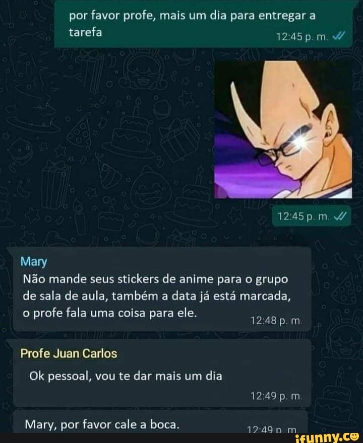por favor profe, mais um dia para entregar a tarefa pm.
1245 im
Mary
Não mande seus stickers de anime para o grupo de sala de aula, também a data já está marcada,
o profe fala uma coisa para ele. 1248p.m
Profe Juan Carlos
Ok pessoal, vou te dar mais um dia
Mary, por favor cale a boca.