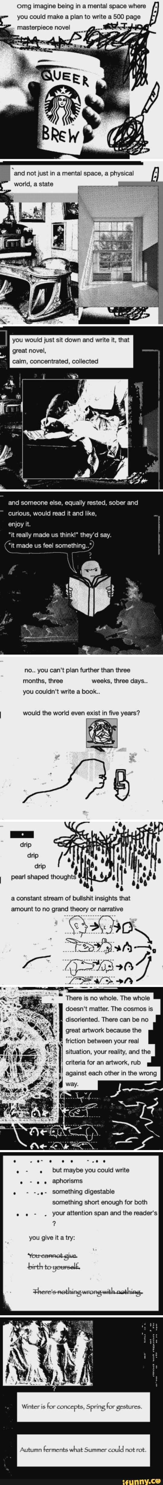 Omg imagine being in a mental space where you could make a plan to write a 500 page
and not just in a mental space, a physical world, a state
you would just sit down and write it, that great novel, calm, concentrated, collected
and someone else, equally rested, sober and curious, would read it and like,
"it really made us think!" they'd say.
enjoy it.
it made us feel something.
no.. you can't plan further than three months, three weeks, three days..
you couldn't write a book..
would the world even exist in five years?
constant stream of insights that
amount to no grand theory or narrative
AI
There is no whole. The whole doesn't matter. The cosmos is disoriented. There can be no great artwork because the
friction between your real situation, your reality, and the criteria for an artwork, rub against each other in the wrong
way.
but maybe you could write aphorisms
something digestable
something short enough for both your attention span and the reader's
you give it a try:
Yourearnot givc.
Sirth to yourself,
#Hhere's- nothing wongwith.nething-
Winter is for concepts, Spring for gestures.
Autumn ferments what Summer could not rot