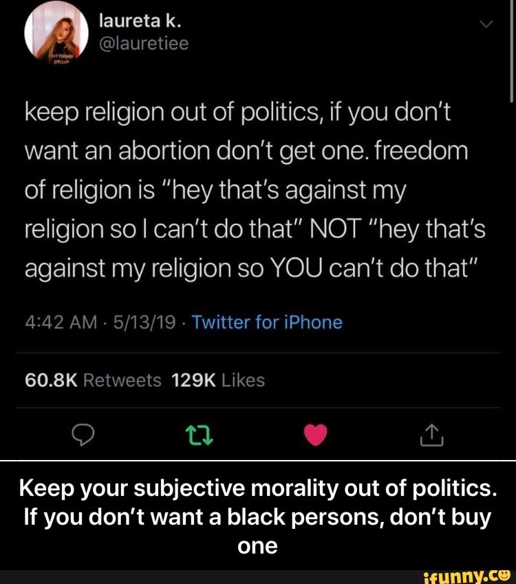 keep religion out of politics, if you don't
want an abortion don't get one. freedom
of religion is "hey that's against my
religion so I can't do that" NOT "hey that's
against my religion so YOU can't do that"
Keep your subjective morality out of politics.
If you don't want a black persons, don't buy - Keep your subjective morality out of politics. If you don’t want a black persons, don’t buy one
