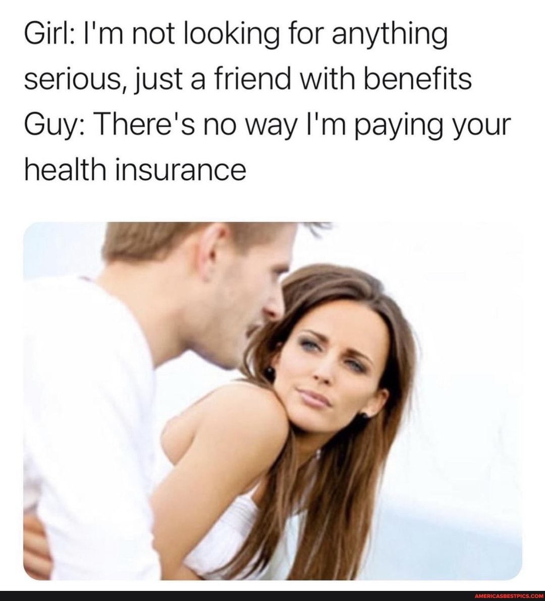 Girl: I'm not looking for anything serious, just a friend with benefits
Guy: There's no way I'm paying your health insurance