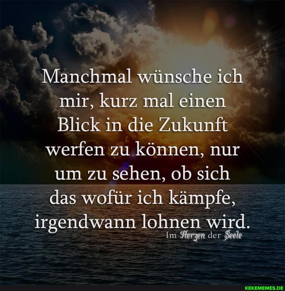 Manchmal wünsche ich mir, kurz mal einen
Blick in die Zukunft
werfen zu können, nur um zu sehen, ob sich
das wofür ich kämpfe,
irgendwann lohnen wird.
Im Ferzen der Seele