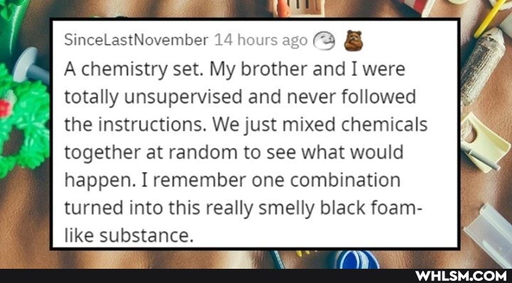 SinceLastNovember 14 hours ago (Q &
SO
A chemistry set. My brother and I were totally unsupervised and never followed
the instructions. We just mixed chemicals
together at random to see what would happen. I remember one combination turned into this really smelly black foam- like substance.