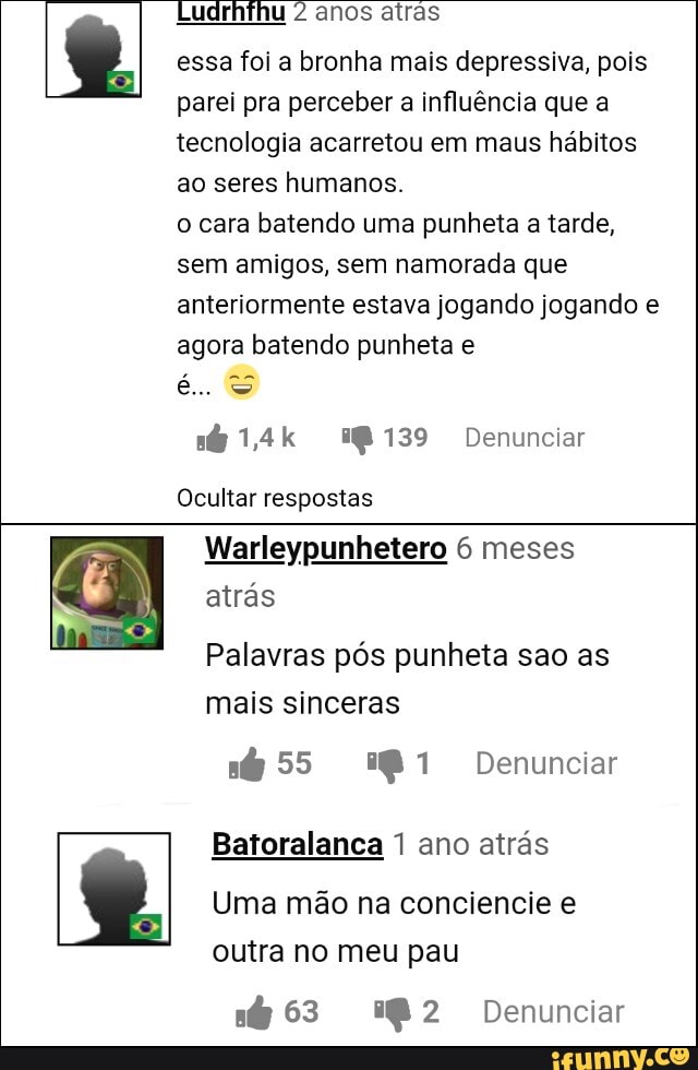 anos atras essa foi a bronha mais depressiva, pois
parei pra perceber a influência que a tecnologia acarretou em maus hábitos ao seres humanos.
o cara batendo uma punheta a tarde, sem amigos, sem namorada que anteriormente estava jogando jogando e agora batendo punheta e
é...
1,4k I139 Denunciar
Ocultar respostas
Warleypunhetero 6 meses
atrás
Palavras pós punheta sao as mais sinceras
55 1 Denunciar
Batoralança ano atrás
Uma mão na conciencie e outra no meu pau
63 2 Denunciar