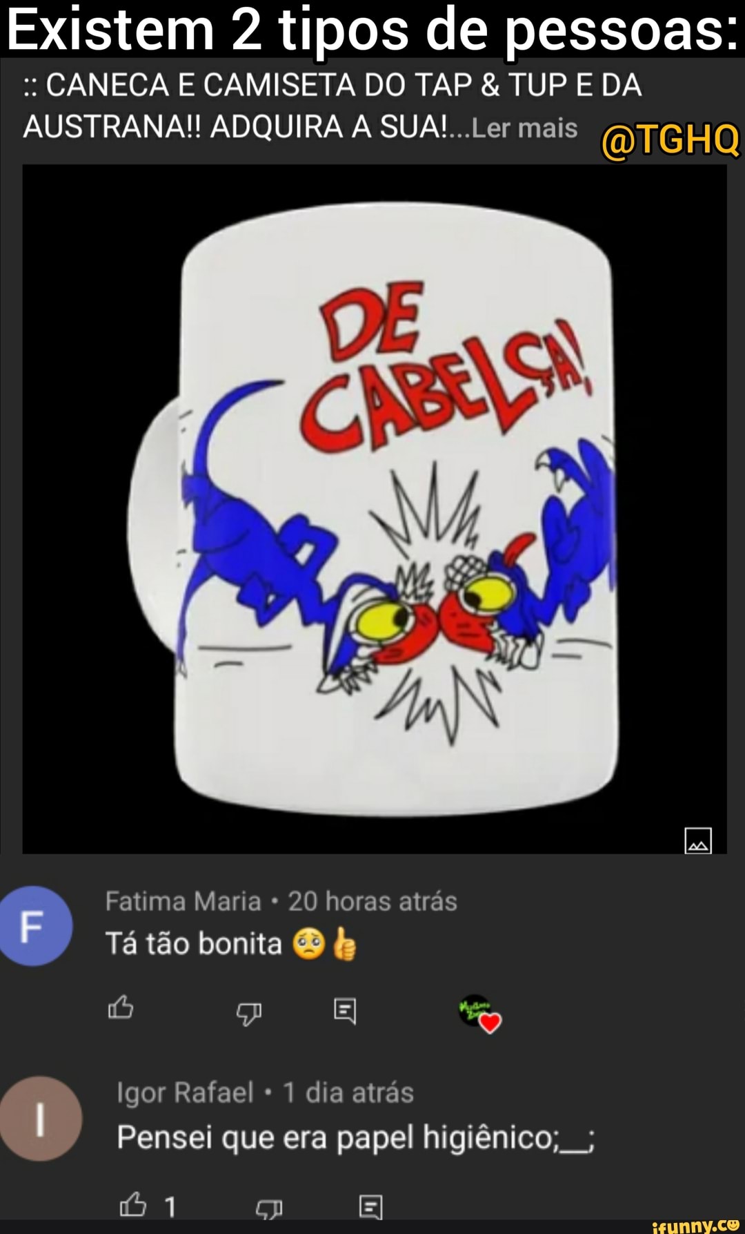 Existem 2 tipos de pessoas:
CANECA E CAMISETA DO TAP & TUP E DA AUSTRANA!! ADQUIRA A SUA! .Ler mais
Fatima Maria 20 horas atrás
Tá tão bonita
Igor Rafael 1 dia atrás
Pensei que era papel higiênico,