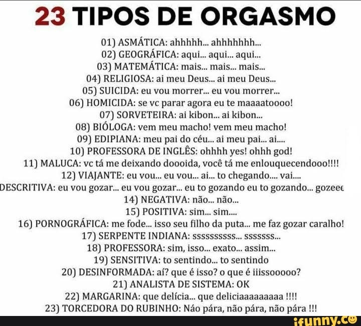 23 TIPOS DE ORGASMO
01) ASMÁTICA: ahhhhh... ahhhhhhh...
02) GEOGRÁFICA: aqui... aqui... aqui...
03) MATEMÁTICA: mais... mais... mais..
04) RELIGIOSA: ai meu Deus.. ai meu Deus...
05) SUICIDA: eu vou morrer... eu vou morrer...
06) HOMICIDA: se vc parar agora eu te maaaatocoo!
07) SORVETEIRA: al kibon-... ai kibon...
08) BIÓLOGA: vem meu macho! vem meu macho!
09) EDIPIANA: meu pai do céu... aí meu paí... aí....
10) PROFESSORA DE INGLÊS: ohhhh yes! ohhh god!
11) MALUCA: vc tá me deixando doooida, você tá me enlouquecendooo!!!!
12) VIAJANTE: eu vou... eu vou.. ai.. to chegando... val...
DESCRITIVA: eu vou gozar... eu vou gozar... eu to gozando eu to gozando... gozeec
14) NEGATIVA: não... não...
15) POSITIVA: sim... sim....
16) PORNOGRÁFICA: me fode... isso seu filho da puta... me faz gozar caralho!
17) SERPENTE INDIANA: ssssssssss... SSSSSSS...
18) PROFESSORA: sim, (sso... exato... assim...
19) SENSITIVA: to sentindo... to sentindo
20) DESINFORMADA: aí? que é Isso? que é liissoo000?
21) ANALISTA DE SISTEMA: OK
22) MARGARINA: que delícia... que deliciaaaaaaaaa
23) TORCEDORA DO RUBINHO: Não pára, não pára, não pára [MM