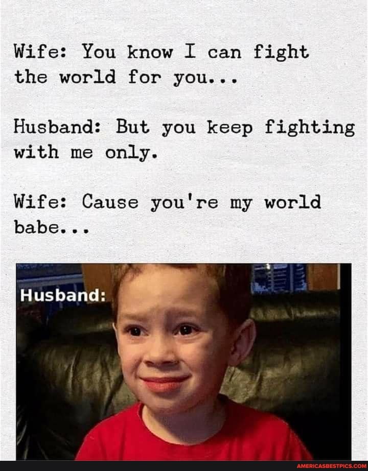 Wife: You know I can fight the world for you...
Husband: But you keep fighting with me only.
Wife: Cause you're my world babe...
Husband: