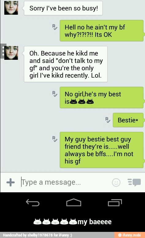 Sorry I've been so busy!
Oh. Because he kikd me
and said "don't talk to my
gf" and you're the only
girl I've kikd recently. Lol.
No girl,he's my best
My guy bestie best guy
friend they're is.....well
always be bffs....I'm not
his gf - πππππmy baeeee