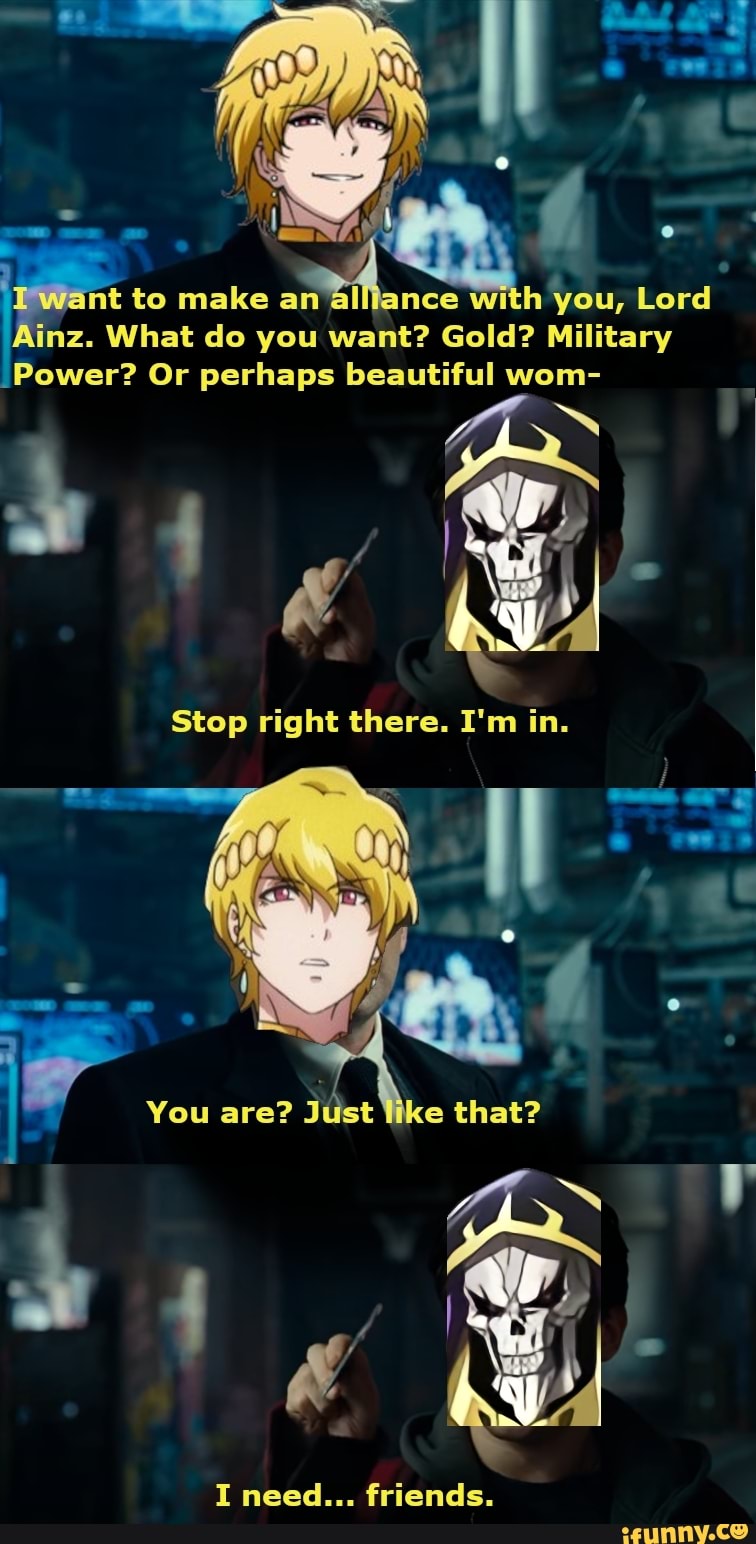 want to make an
nce with you, Lord
Ainz. What do you want? Gold? Military
Power? Or perhaps beautiful wom-
Stop right there. I'm in.
You are?
ust like that?
I need... friends.