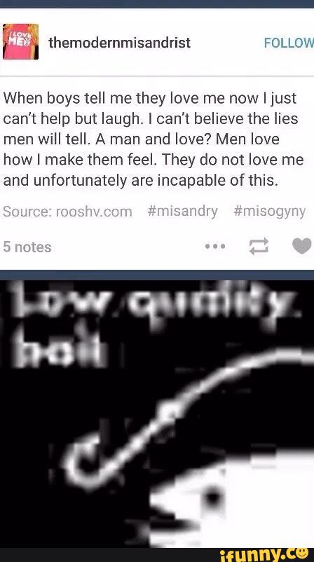 When boys IeII me they love me now Ijust
can't help but laugh. [ can’t believe 1he lies
men will tell. A man and love? Men love
how I make them feel. They do not love me
and unfortunately are incapable of this.
