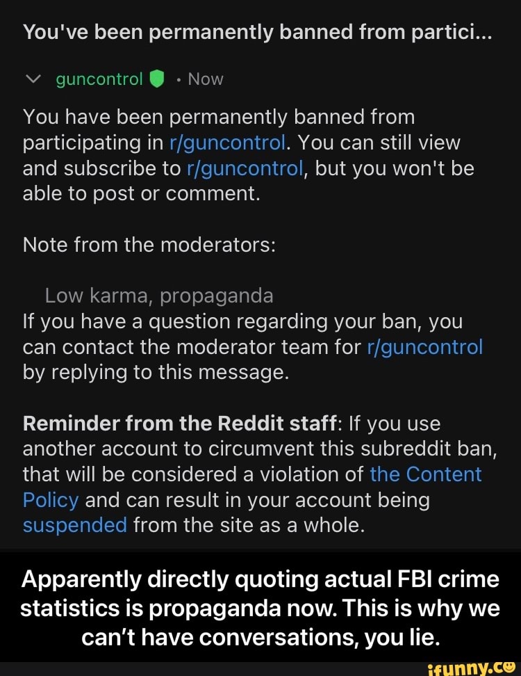 You've been permanently banned from partici...
You have been permanently banned from
Participating in You can still view and subscribe to but you won't be able to post or comment.
Note from the moderators:
Low karma, propaganda
If you have a question regarding your ban, you can contact the moderator team for by replying to this message.
Reminder from the Reddit staff: If you use another account to circumvent this subreddit ban, that will be considered a violation of the Content
Policy and can result in your account being suspended from the site as a whole.
Apparently directly quoting actual FBI crime statistics is propaganda now. This is why we can't have conversations, you lie. - Apparently directly quoting actual FBI crime statistics is propaganda now. This is why we can’t have conversations, you lie.