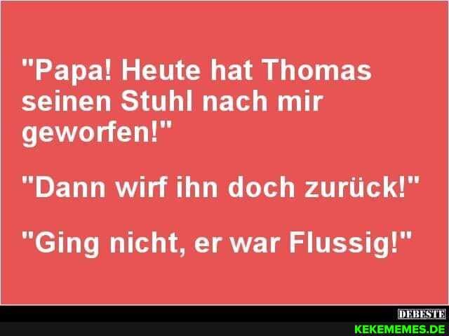 "Papa! Heute hat Thomas seinen Stuhl nach mir geworfen!"
"Dann wirf ihn doch zurück!"
"Ging nicht, er war Flussig!"