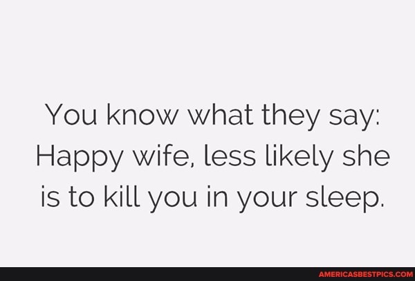 You know what they say:
Happy wife, less likely she is to kill you in your sleep.