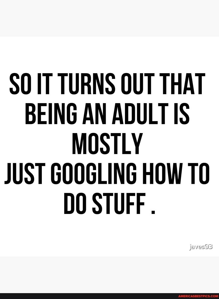 SO IT TURNS OUT THAT BEING AN ADULT IS MOSTLY JUST GOOGLING HOW TO DO STUFF .