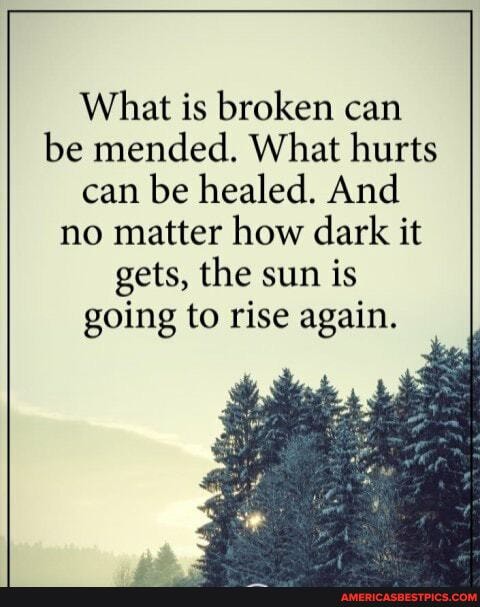 What is broken can be mended. What hurts can be healed. And no matter how dark it gets, the sun is
going to rise again.