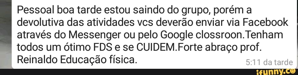 Pessoal boa tarde estou saindo do grupo, porém a
devolutiva das atividades vcs deverão enviar via Facebook
através do Messenger ou pelo Google clossroon.Tenham
todos um ótimo FDS e se CUIDEM.Forte abraço prof.
Reinaldo Educação física.
