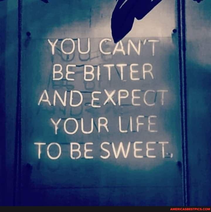 YOU
BE BITTER AND EXPEC
YOUR Lir*
TO BE SWEEL