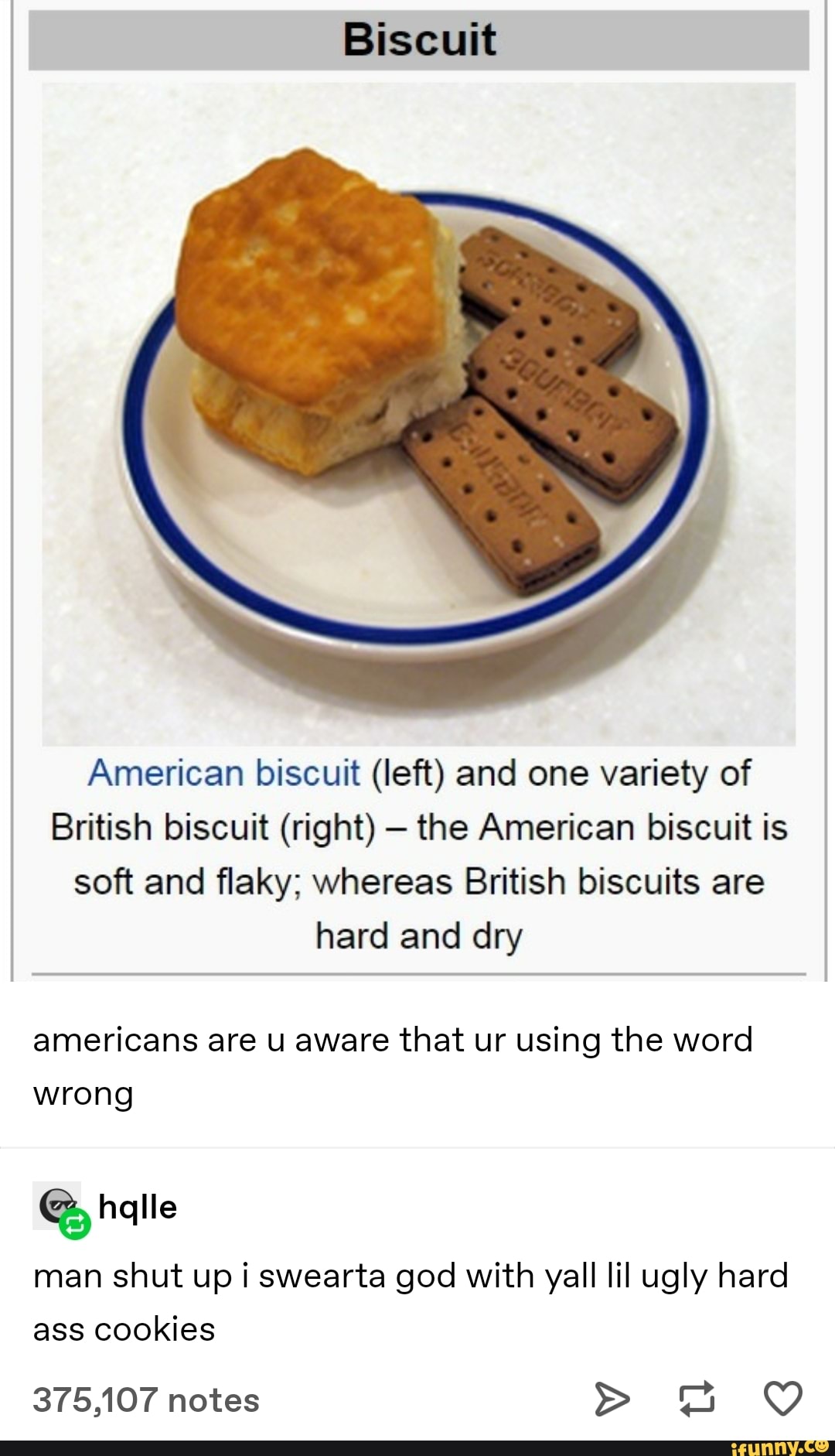 Biscuit
American biscuit (left) and one variety of
British biscuit (right) the American biscuit is
soft and flaky; whereas British biscuits are
hard and dry
americans are u aware that ur using the word
wrong
man shut up i swearta god with yall lil ugly hard
ass cookies
