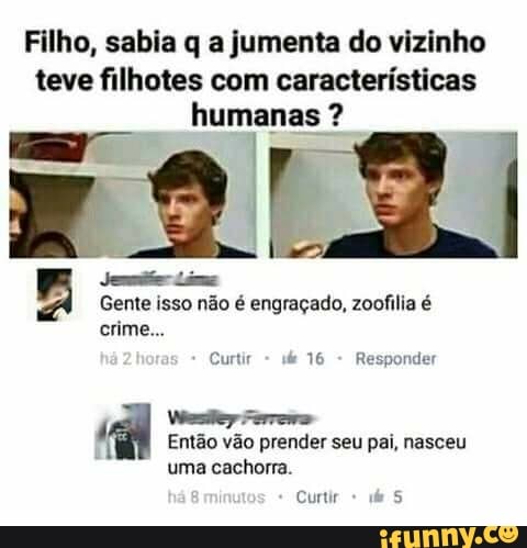 Filho, sabia q a jumenta do vizinho
teve filhotes com características
humanas Jem Lem
Gente isso não é engraçado, zoofilia é
Curtir
16
Responder
4
Van Pinreiiao
Então vão prender seu pai, nasceu
uma cachorra.
Curtir 5