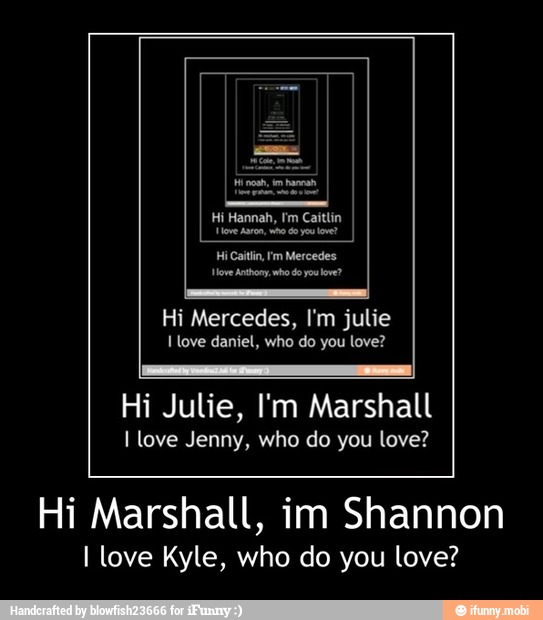 Move Anthony who do you love?
Hi Mercedes, I'm julie
I love daniel, who do you love?
Hi Julie, I'm Marshall
I love Jenny, who do you love?
Hi Marshall, im Shannon
I love Kyle, who do you love? - Hi Marshall, im Shannon
I love Kyle, who do you love?