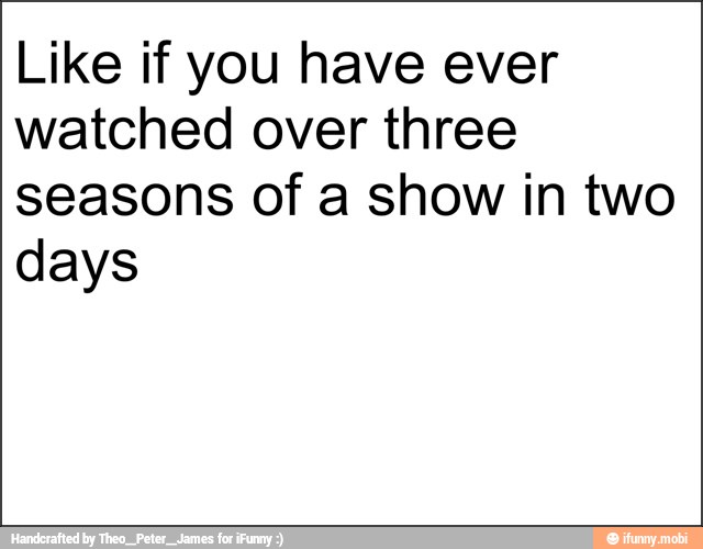 Like if you have ever
watched over three
seasons of a show in two
days