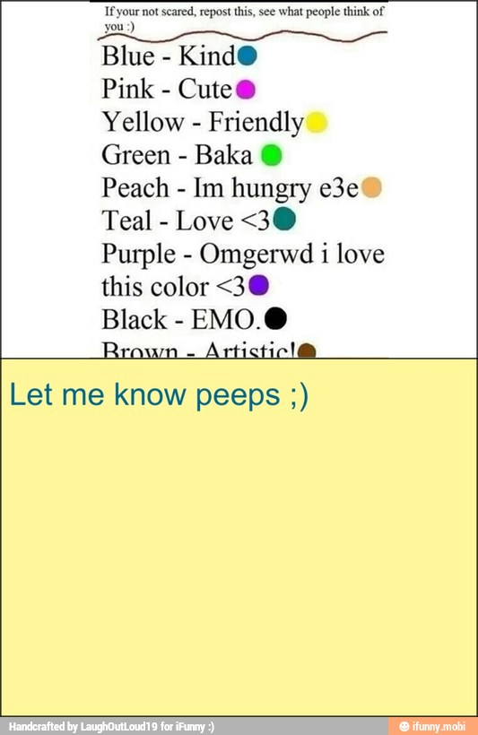 If your not scared, repost this, see what people think of
you)
Blue
KindO
Pink
Cute®
Yellow
Friendly
Green
Baka O)
Peach
Teal
Love <30
Purple Omgerwd i love
this color <3@
Black EMO0.@
Let me know peeps