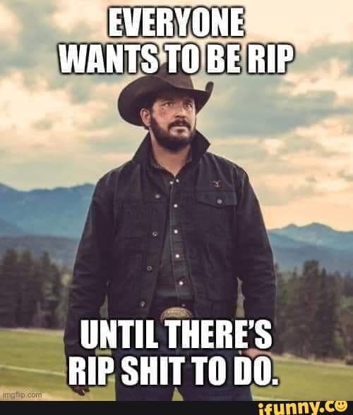 Why All These Rip EVERYONE. WANTS TO BE RIP UNTIL THERE'S RIP SHIT TO DO. - iFunny