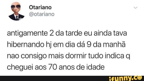 antigamente 2 da tarde eu ainda tava
hibernando hj em dia da 9 da manha
nao consigo mais dormir tudo indica q
cheguei aos 70 anos de idade
