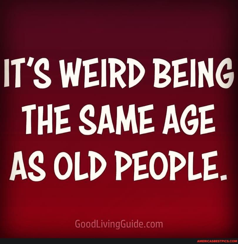 IT'S WEIRD BEING THE SAME AGE AS OLD PEOPLE.
GoodLivingGuide.co