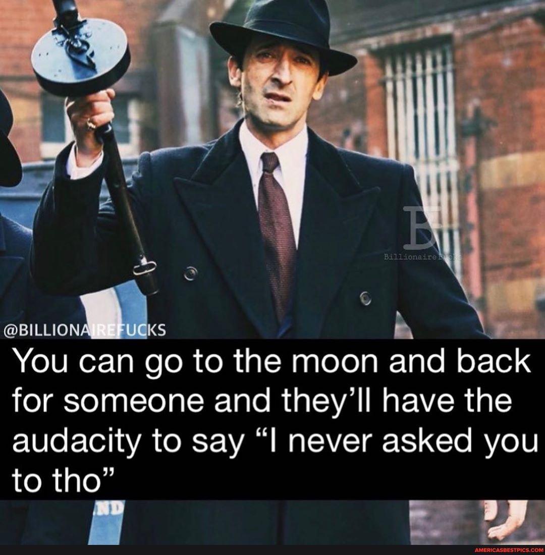 You can go to the moon and pack for someone and they'll have the audacity to say "l never asked you
to tho"