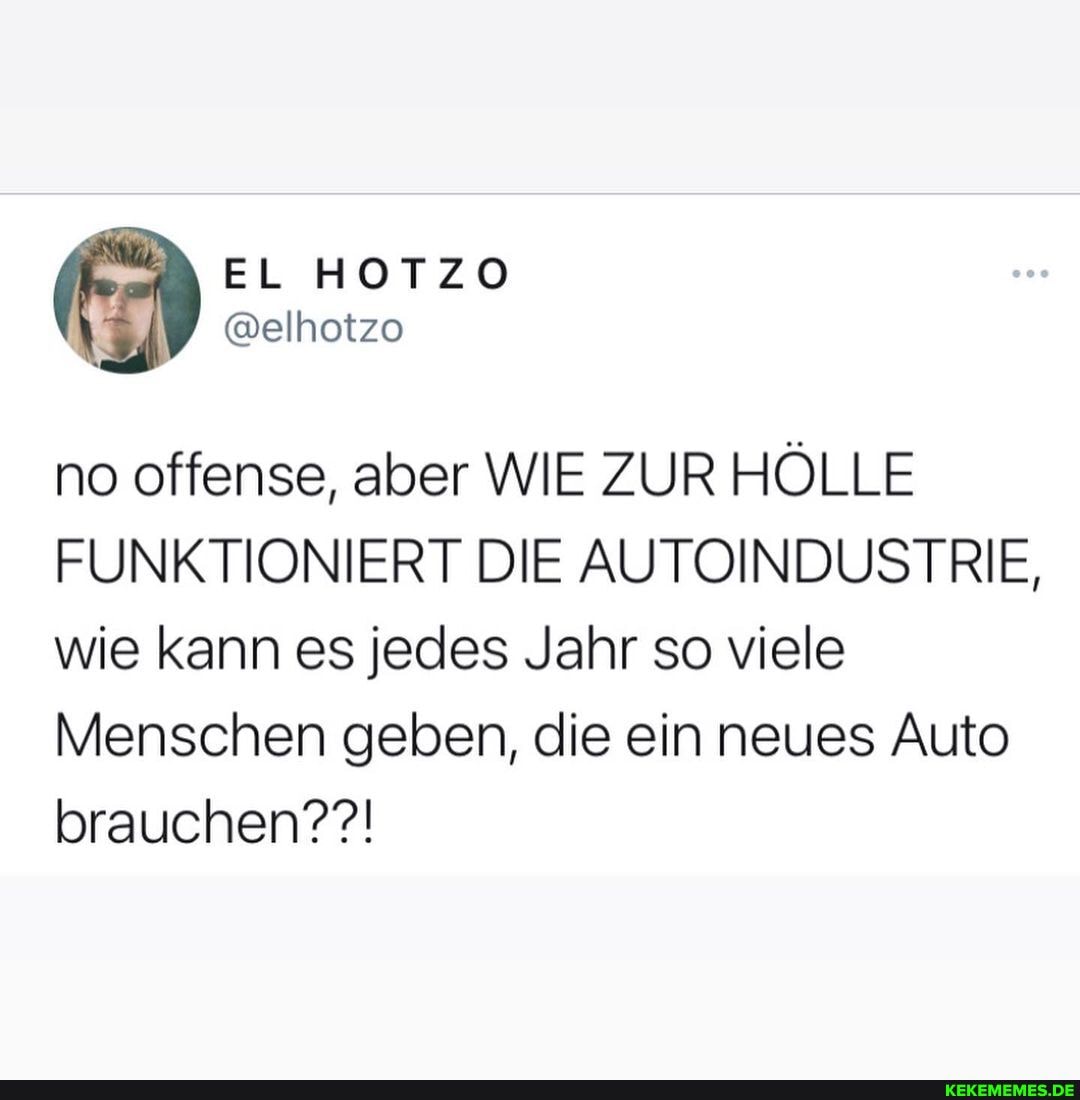 EL HOTZO
@elhotzo
no offense, aber WIE ZUR HÖLLE FUNKTIONIERT DIE AUTOINDUSTRIE, wie kann es jedes Jahr so viele
Menschen geben, die ein neues Auto brauchen??!