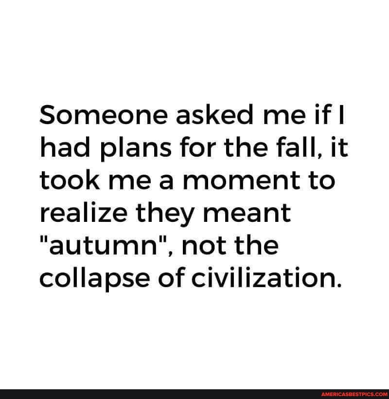 Someone asked me if'! had plans for the fall, it took me a moment to realize they meant
"autumn", not the collapse of civilization.