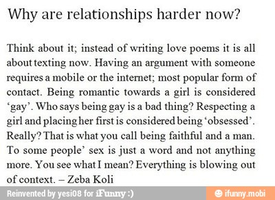 Why are relationships harder now?
Think about it; instead of writing love poems it is
all
about texting now.
Having an argument with someone
requires a
mobile or
the internet; most popular form of
contact. Being romantic towards a
girl is
considered
"gay". Who says being gay is a
bad thing? Respecting a
girl and placing her firstis considered being 'obsessed'
Really? That is what you call being faithful and a man.
To some
people" sex
is just a
word and not anything
more.
You see
what I mean? Everything is blowing out
of
context.
Zeba Koli