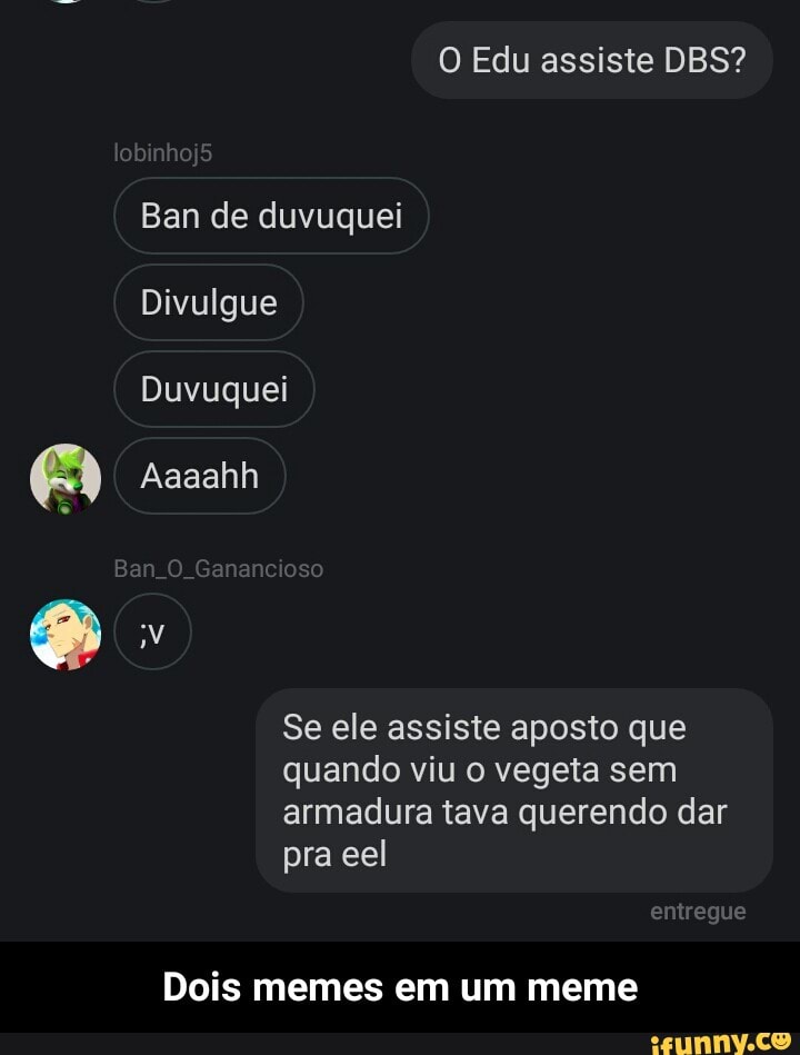O Edu assiste DBS?
Ban de duvuquei
Divulgue
Duvuquei
Se ele assiste aposto que
quando viu o vegeta sem
armadura tava querendo dar
Dois memes em um meme - Dois memes em um meme