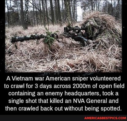 A Vietnam war American sniper volunteered to crawl for 3 days across 2000m of open field containing an enemy headquarters, took a single shot that killed an NVA General and then crawled back out without being spotted.