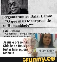 Perguntaram ao
Dalai Lama:
=O que mais te surpreende
"na Humanidad
F ele espondeu:
Jesus é preso na:
Cidade de Deus por
furtar Igrejas, em
Manaus