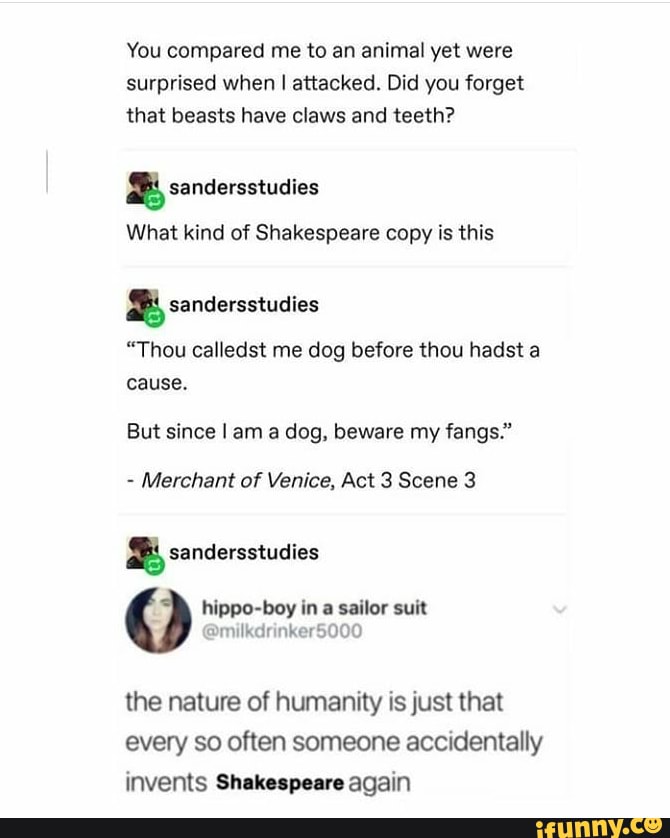 You compared me to an animal yet were
surprised when I attacked. Did you forget
that beasts have claws and teeth? sandersstudies
What kind of Shakespeare copy is this sandersstudies
"Thou calledst me dog before thou hadst a
cause.
But since I am a dog, beware my fangs."
Merchant of Venice, Act 3 Scene 3
x sandersstudies
hippo-boy in
a
sailor suit
the nature of humanity is just that
every so often someone accidentally
invents Shakespeare again