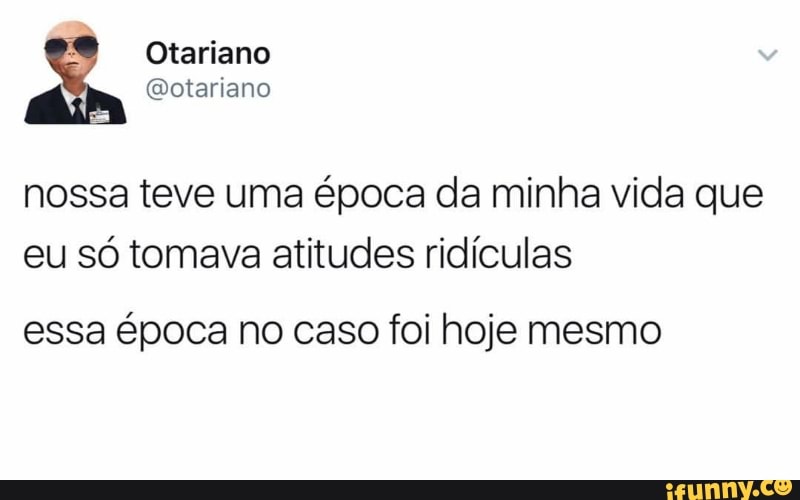 nossa teve uma época da minha vida que
eu só tomava atitudes ridículas
essa época no caso foi hoje mesmo