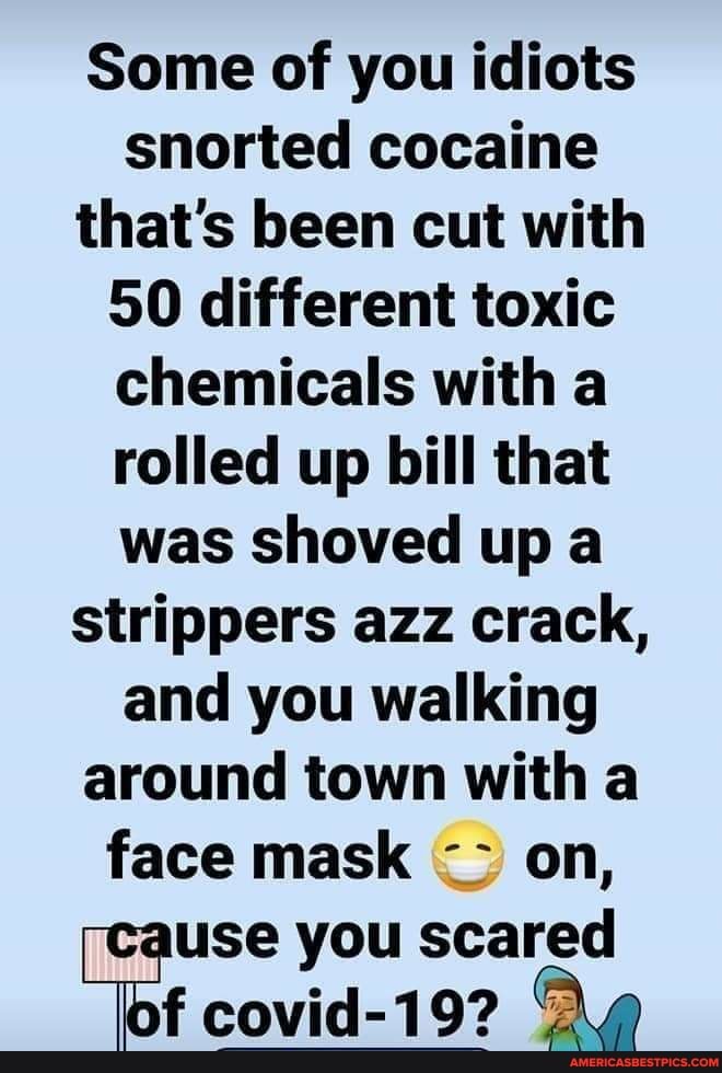 Some of you idiots snorted cocaine that's been cut with
50 different toxic chemicals with a rolled up bill that was shoved up a strippers azz crack, and you walking around town with a face mask on, use you scared f covid-19?