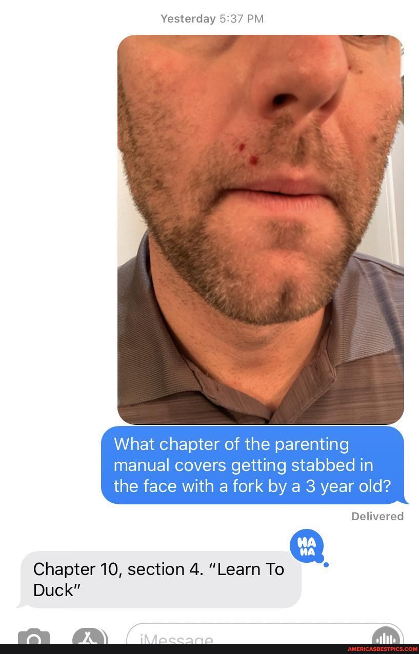 Yesterday PM
What chapter of the parenting manual covers getting stabbed in the face with a fork by a 3 year old?
Delivered
Chapter 10, section 4. "Learn To
Duck"