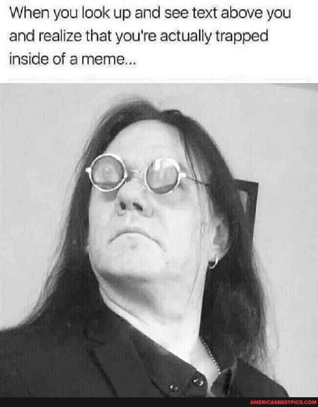 When you look up and see text above you and realize that you're actually trapped inside of a meme...
