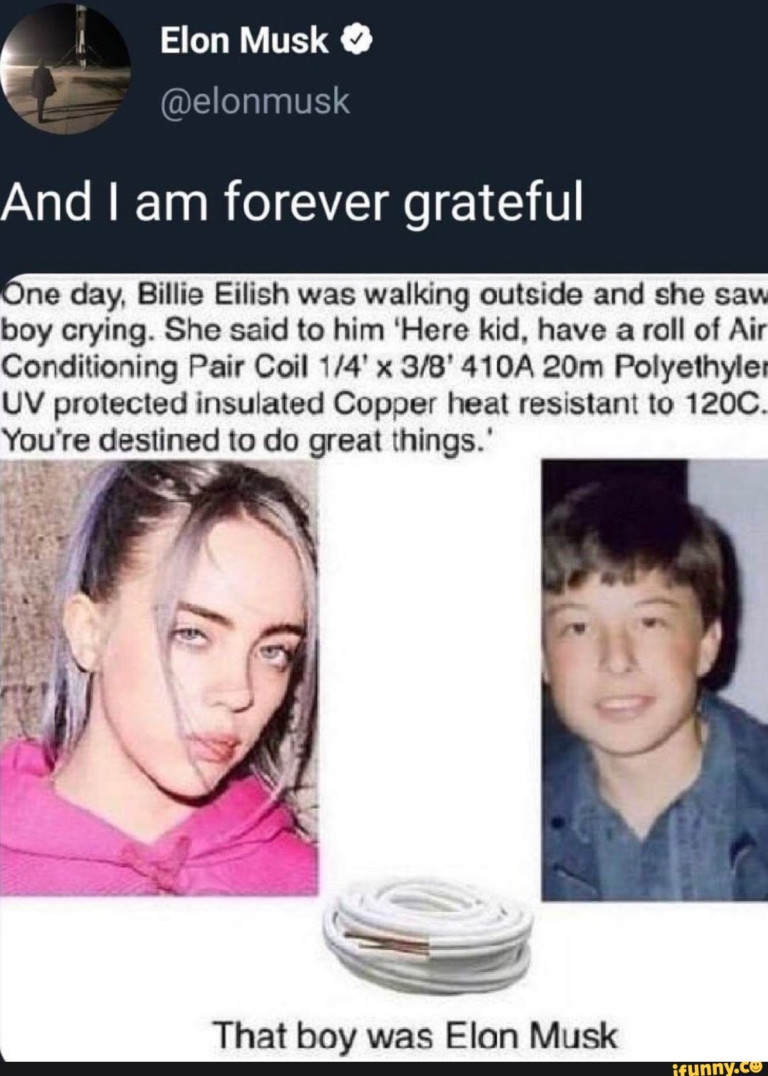 fem Vit a
@elonmusk
And I am forever grateful
Une day, Billie Eilish was walking outside and she saw
boy crying. She said to him 'Here kid, have
a roll of Air
Conditioning Pair Coil 1/4' x 3/8' 410A 20m Polyethyle:
UV protected insulated Copper heat resistant to 120C.
You're destined to do great things.'
That boy was Elan Musk